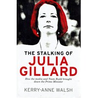 The Stalking Of Julia Gillard. How The Media And Team Rudd Contrived To Bring Down The Prime Minister