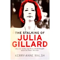 The Stalking Of Julia Gillard. How The Media And Team Rudd Contrived To Bring Down The Prime Minister