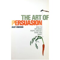 The Art Of Persuasion. How To Influence People And Get What You Want