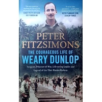 The Courageous Life Of Weary Dunlop. Surgeon, Prisoner-Of-War, Life-saving Leader And Legend Of The Thai-Burma Railway