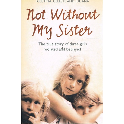 Not Without My Sister. The True Story Of Three Girls Violated And Betrayed.