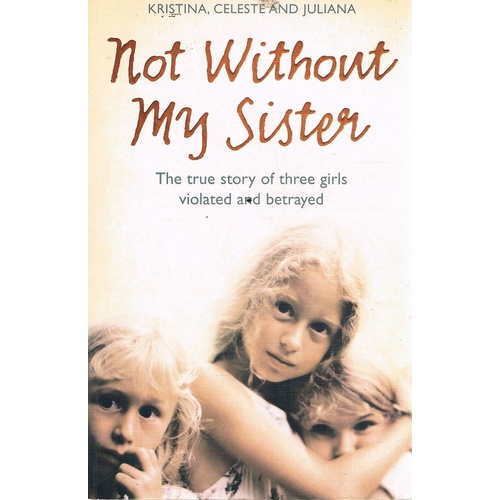 Not Without My Sister. The True Story Of Three Girls Violated And Betrayed.
