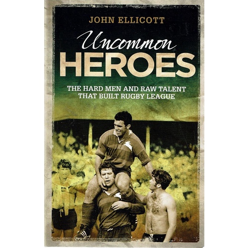 Uncommon Heroes. The Hard Men And Raw Talent That Built Rugby League
