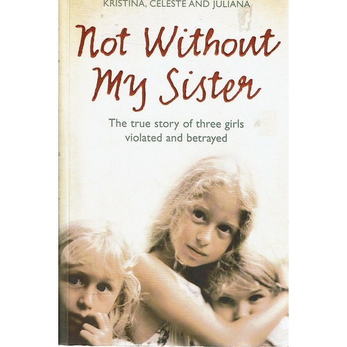 Not Without My Sister. The True Story Of Three Girls Violated And Betrayed.