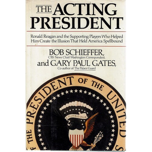 The Acting President. Ronald Reagan And The Supporting Players Who Helped Him Create The Illusion That Held America Spellbound
