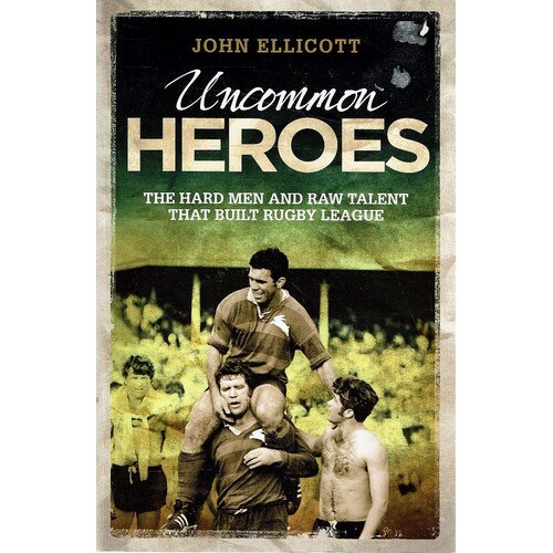 Uncommon Heroes. The Hard Men And Raw Talent That Built Rugby League