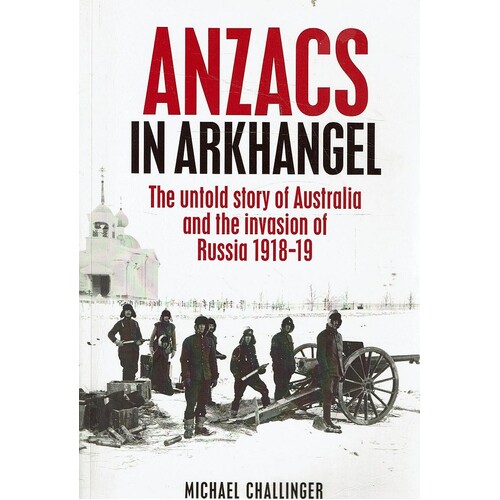 Anzacs in Arkhangel. The Untold Story of Australia and the Invasion of Russia 1918-19