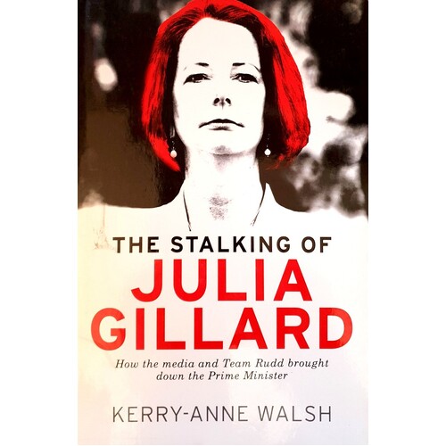 The Stalking Of Julia Gillard. How The Media And Team Rudd Contrived To Bring Down The Prime Minister