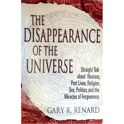 The Disappearance Of The Universe. Straight Talk About Illusions, Past Lives, Religion, Sex, Politics, And The Miracles Of Forgiveness