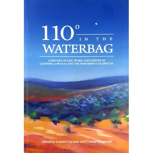 110 Degrees In The Waterbag. A History Of Life, Work And Leisure In Leonora, Gwalia And The Northern Goldfields
