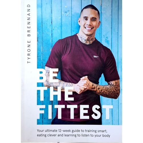 Be The Fittest. Your Ultimate 12-week Guide To Training Smart, Eating Clever And Learning To Listen To Your Body