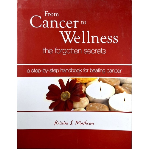 From Cancer To Wellness. The Forgotten Secrets. A Step By Step Handbook For Beating Cancer