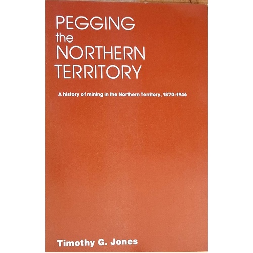 Pegging The Northern Territory. A History Of Mining In The Northern Territory, 1870-1946