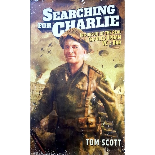 Searching For Charlie. In Pursuit Of The Real Charles Upham VC & Bar